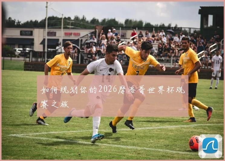 如何规划你的2026摩洛哥世界杯观赛之旅