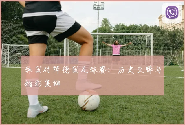韩国对阵德国足球赛：历史交锋与精彩集锦